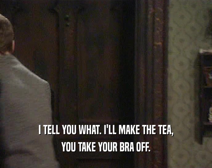 I TELL YOU WHAT. I'LL MAKE THE TEA, YOU TAKE YOUR BRA OFF. 