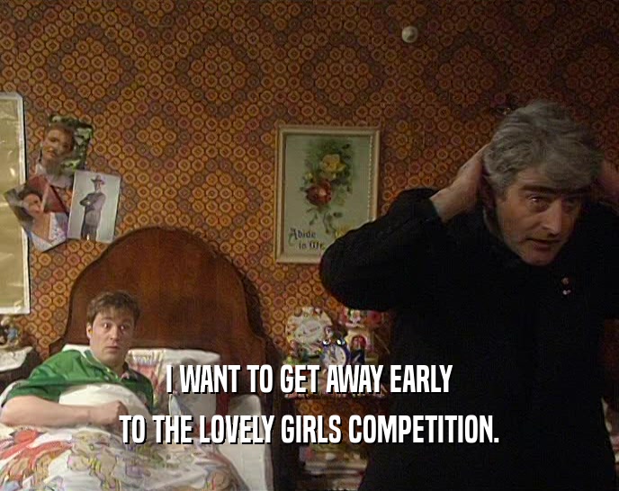 I WANT TO GET AWAY EARLY
 TO THE LOVELY GIRLS COMPETITION.
 