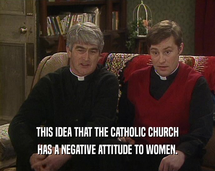 THIS IDEA THAT THE CATHOLIC CHURCH HAS A NEGATIVE ATTITUDE TO WOMEN. 