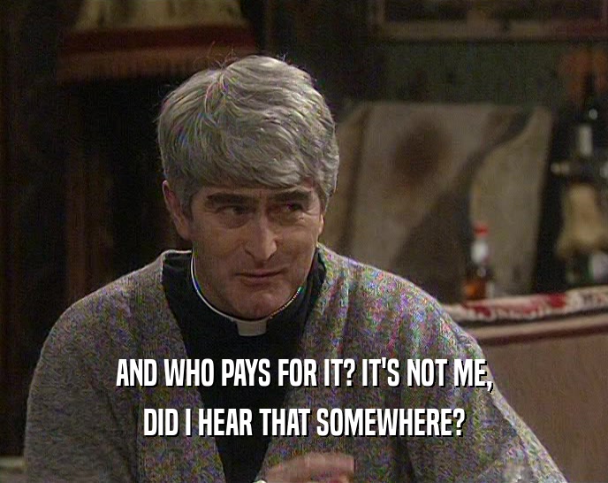 AND WHO PAYS FOR IT? IT'S NOT ME, DID I HEAR THAT SOMEWHERE? 