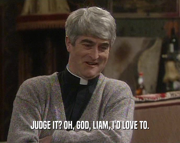 JUDGE IT? OH, GOD, LIAM, I'D LOVE TO.  