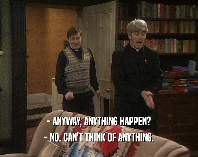 - ANYWAY, ANYTHING HAPPEN? - NO. CAN'T THINK OF ANYTHING. 