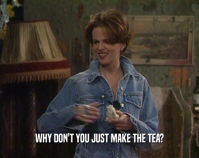 WHY DON'T YOU JUST MAKE THE TEA?  