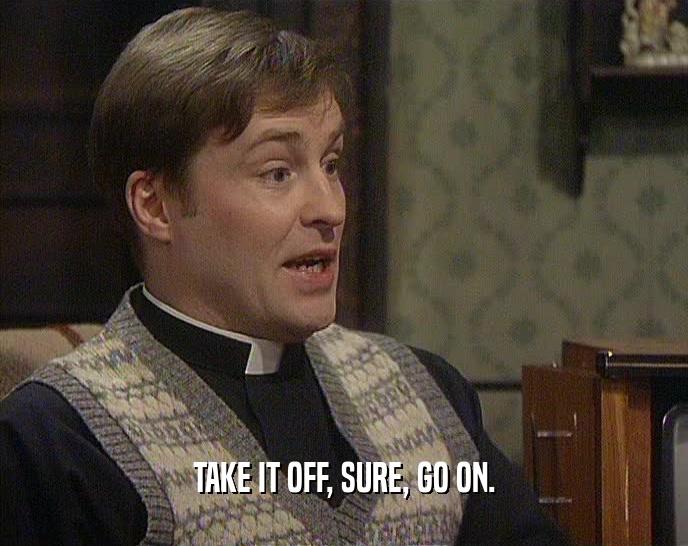 TAKE IT OFF, SURE, GO ON.  