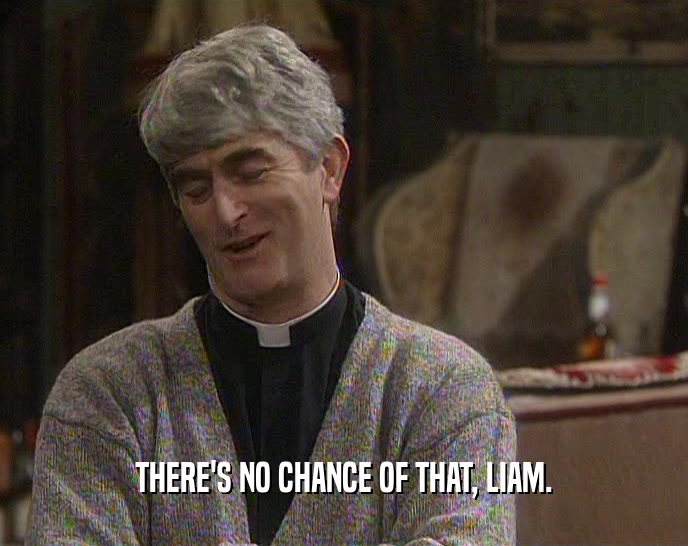 THERE'S NO CHANCE OF THAT, LIAM.  