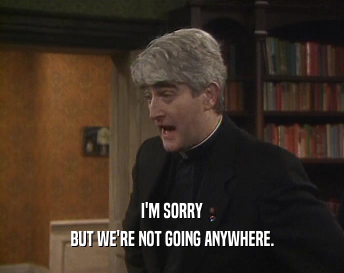 I'M SORRY BUT WE'RE NOT GOING ANYWHERE. 