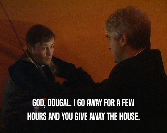 GOD, DOUGAL. I GO AWAY FOR A FEW
 HOURS AND YOU GIVE AWAY THE HOUSE.
 