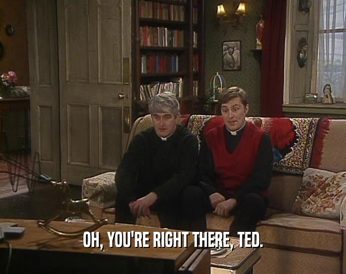 OH, YOU'RE RIGHT THERE, TED.  