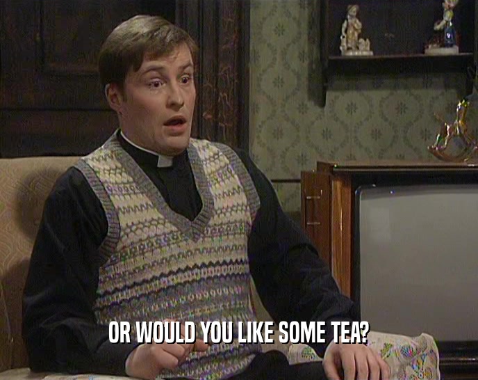 OR WOULD YOU LIKE SOME TEA?  