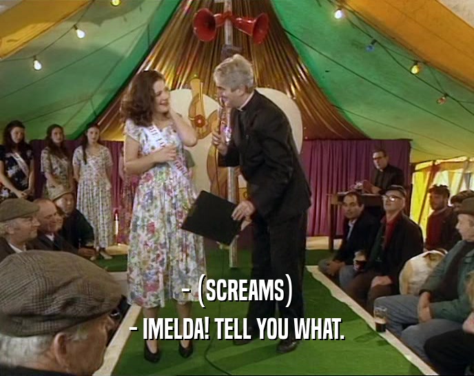 - (SCREAMS) - IMELDA! TELL YOU WHAT. 