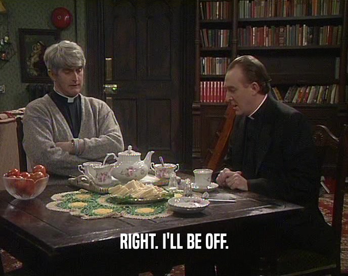 RIGHT. I'LL BE OFF.  