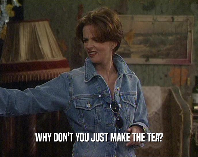 WHY DON'T YOU JUST MAKE THE TEA?  
