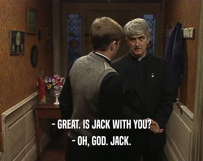 - GREAT. IS JACK WITH YOU? - OH, GOD. JACK. 