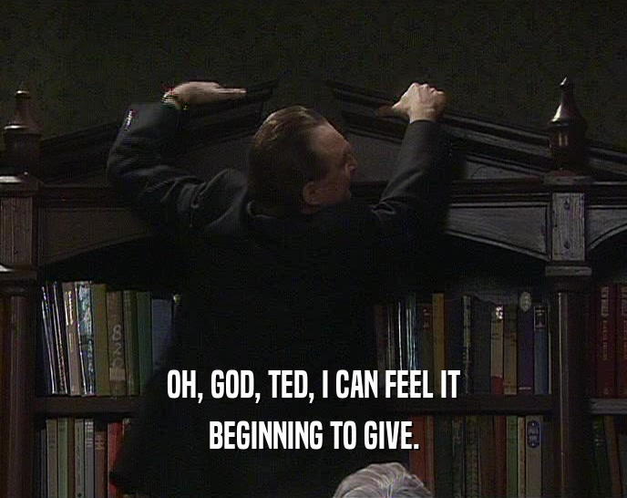 OH, GOD, TED, I CAN FEEL IT
 BEGINNING TO GIVE.
 