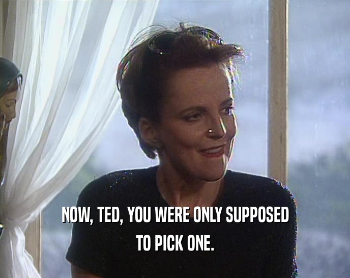 NOW, TED, YOU WERE ONLY SUPPOSED
 TO PICK ONE.
 