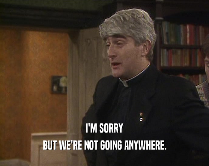 I'M SORRY BUT WE'RE NOT GOING ANYWHERE. 