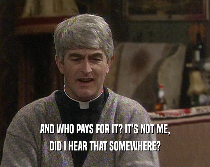 AND WHO PAYS FOR IT? IT'S NOT ME, DID I HEAR THAT SOMEWHERE? 