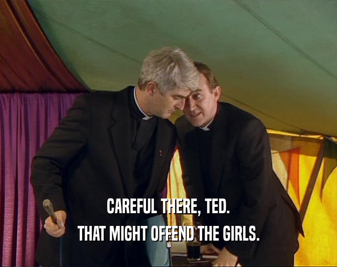 CAREFUL THERE, TED. THAT MIGHT OFFEND THE GIRLS. 