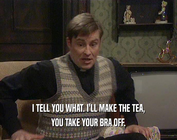 I TELL YOU WHAT. I'LL MAKE THE TEA, YOU TAKE YOUR BRA OFF. 