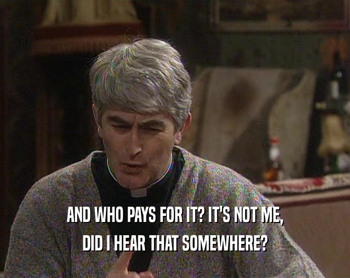 AND WHO PAYS FOR IT? IT'S NOT ME, DID I HEAR THAT SOMEWHERE? 