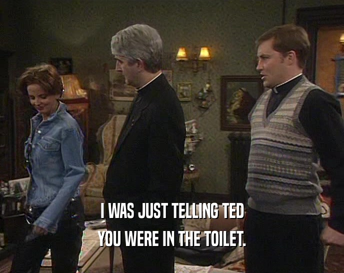 I WAS JUST TELLING TED
 YOU WERE IN THE TOILET.
 