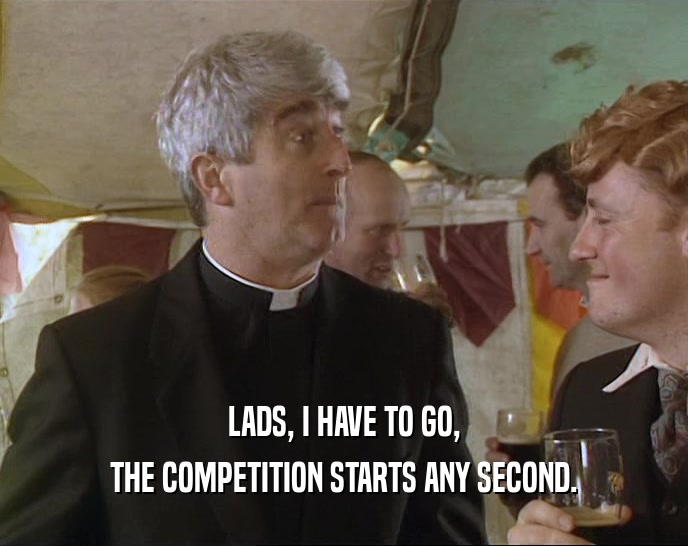 LADS, I HAVE TO GO, THE COMPETITION STARTS ANY SECOND. 