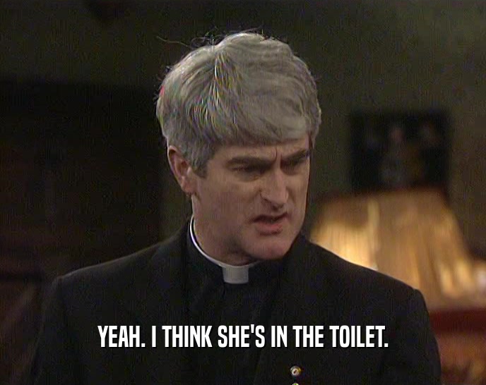 YEAH. I THINK SHE'S IN THE TOILET.  