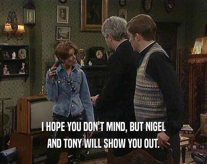 I HOPE YOU DON'T MIND, BUT NIGEL AND TONY WILL SHOW YOU OUT. 