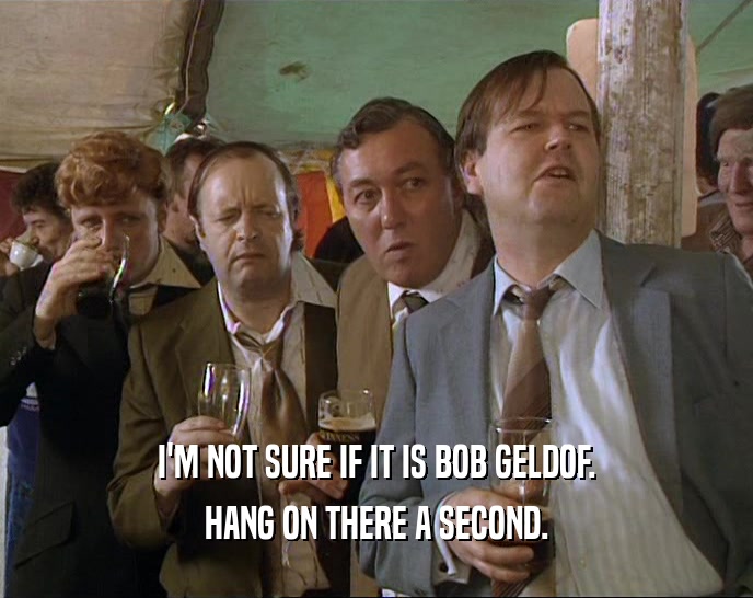 I'M NOT SURE IF IT IS BOB GELDOF. HANG ON THERE A SECOND. 