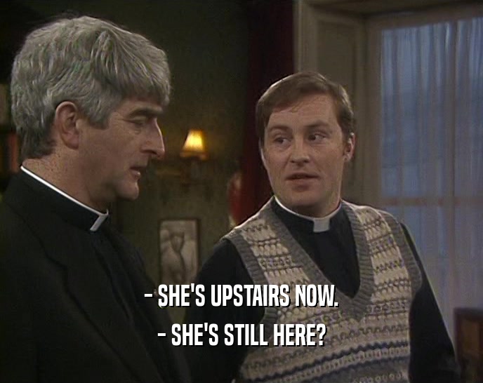 - SHE'S UPSTAIRS NOW.
 - SHE'S STILL HERE?
 