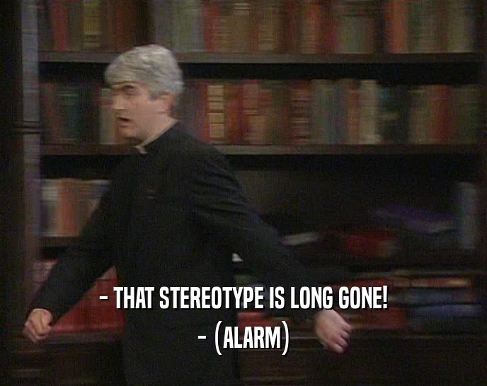 - THAT STEREOTYPE IS LONG GONE! - (ALARM) 