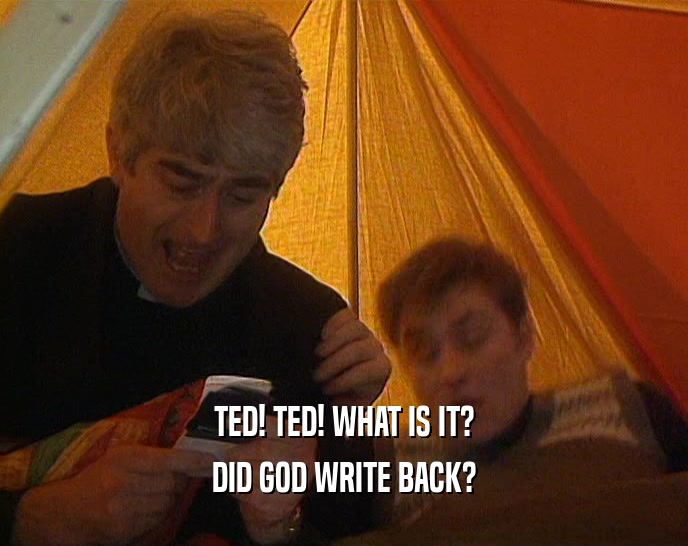 TED! TED! WHAT IS IT?
 DID GOD WRITE BACK?
 