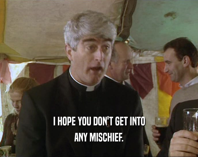 I HOPE YOU DON'T GET INTO ANY MISCHIEF. 