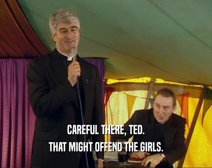 CAREFUL THERE, TED. THAT MIGHT OFFEND THE GIRLS. 