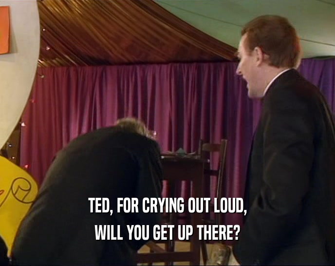 TED, FOR CRYING OUT LOUD,
 WILL YOU GET UP THERE?
 