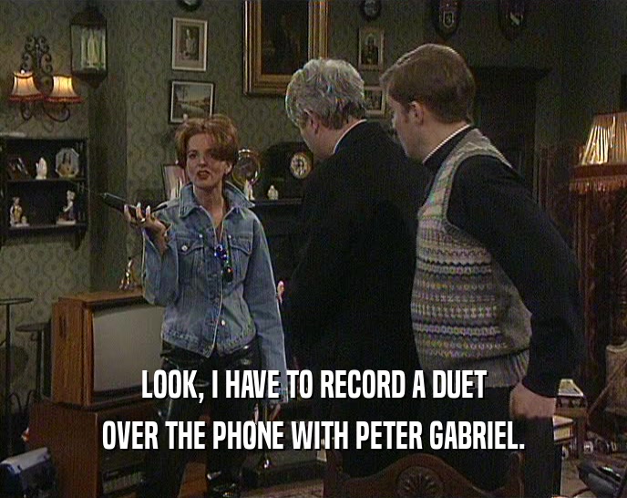 LOOK, I HAVE TO RECORD A DUET OVER THE PHONE WITH PETER GABRIEL. 