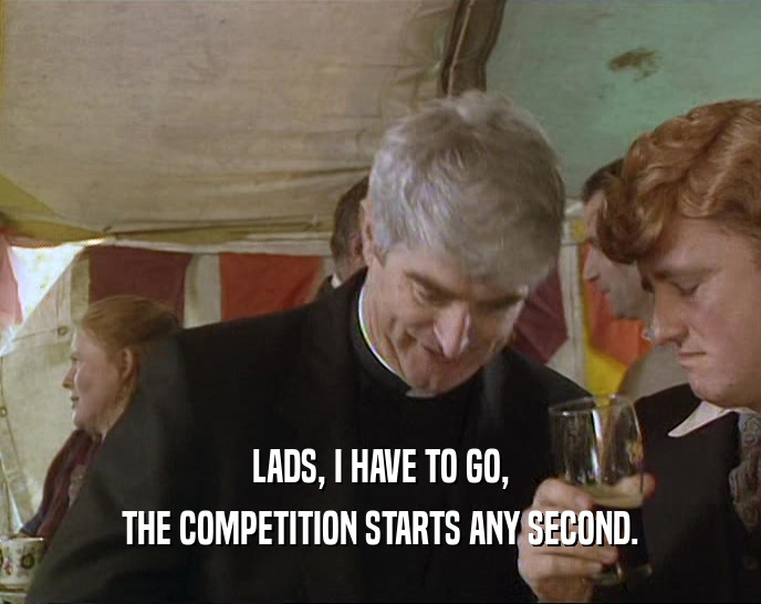 LADS, I HAVE TO GO, THE COMPETITION STARTS ANY SECOND. 