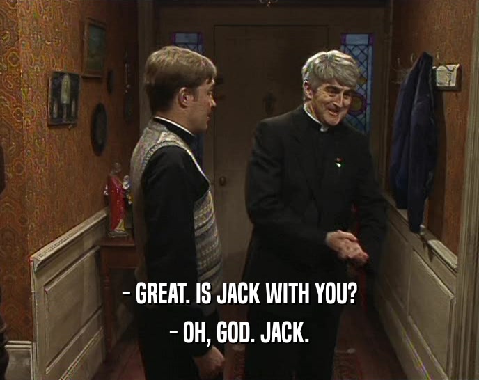 - GREAT. IS JACK WITH YOU? - OH, GOD. JACK. 