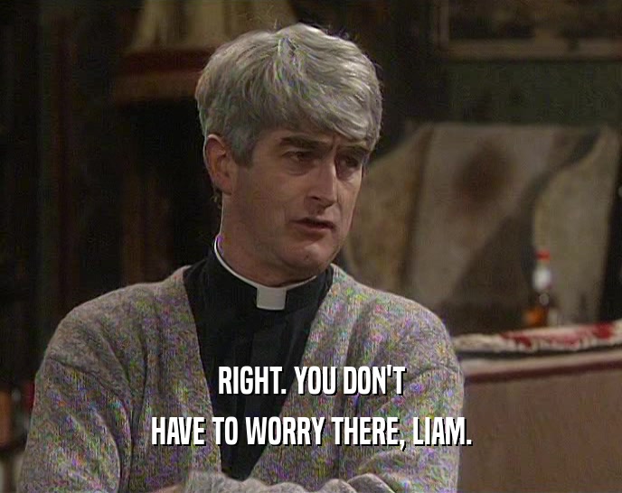 RIGHT. YOU DON'T HAVE TO WORRY THERE, LIAM. 