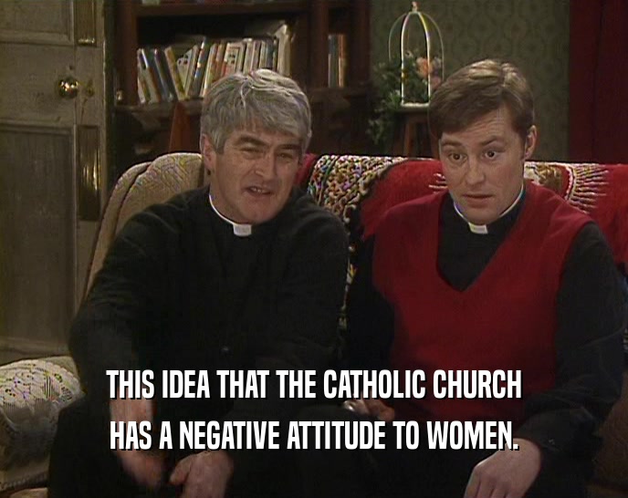 THIS IDEA THAT THE CATHOLIC CHURCH HAS A NEGATIVE ATTITUDE TO WOMEN. 