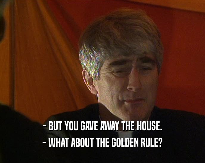 - BUT YOU GAVE AWAY THE HOUSE.
 - WHAT ABOUT THE GOLDEN RULE?
 