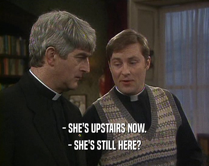 - SHE'S UPSTAIRS NOW.
 - SHE'S STILL HERE?
 