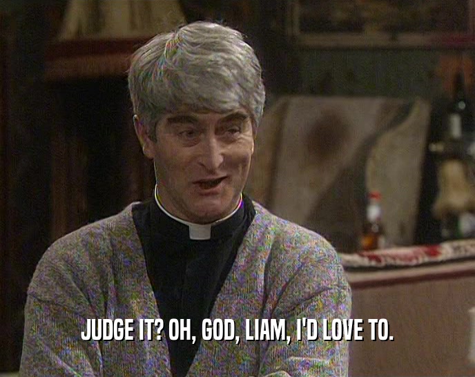 JUDGE IT? OH, GOD, LIAM, I'D LOVE TO.  