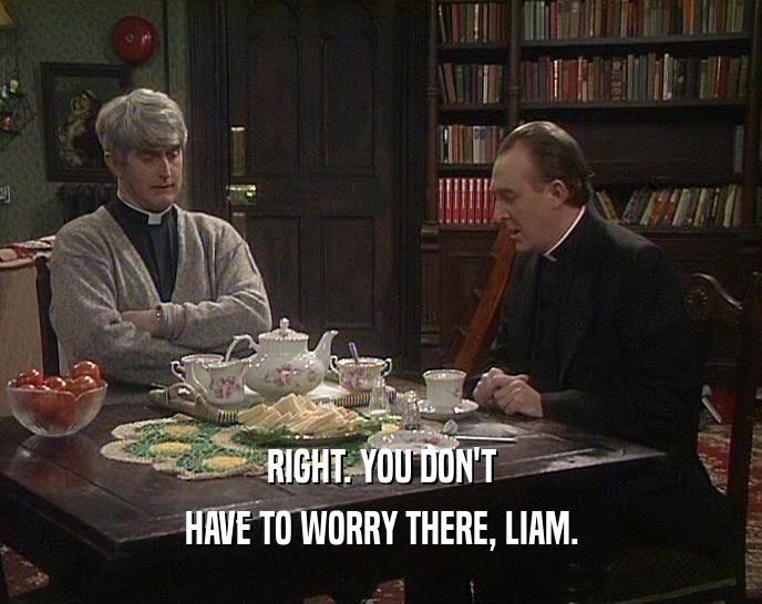 RIGHT. YOU DON'T HAVE TO WORRY THERE, LIAM. 