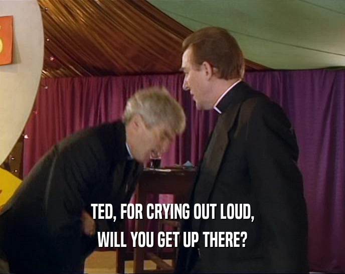 TED, FOR CRYING OUT LOUD,
 WILL YOU GET UP THERE?
 