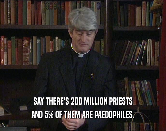 SAY THERE'S 200 MILLION PRIESTS AND 5% OF THEM ARE PAEDOPHILES. 