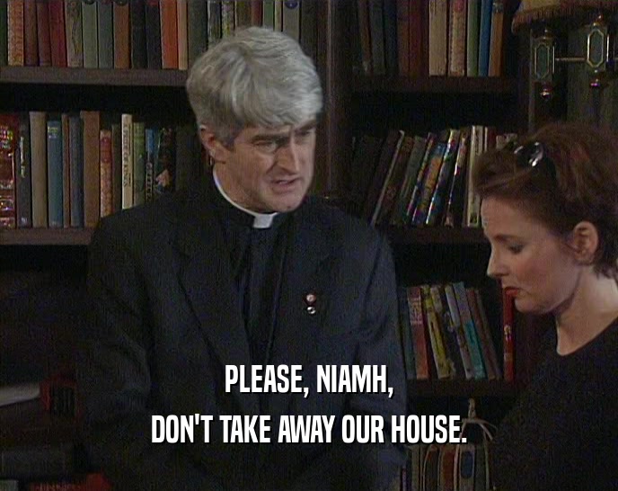 PLEASE, NIAMH, DON'T TAKE AWAY OUR HOUSE. 