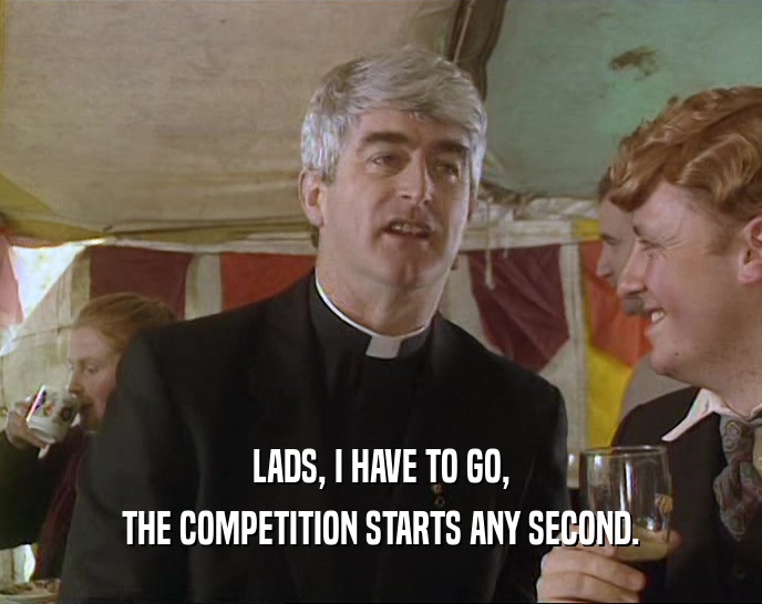 LADS, I HAVE TO GO, THE COMPETITION STARTS ANY SECOND. 