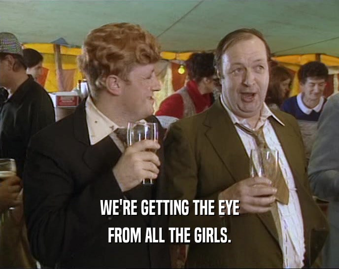 WE'RE GETTING THE EYE FROM ALL THE GIRLS. 