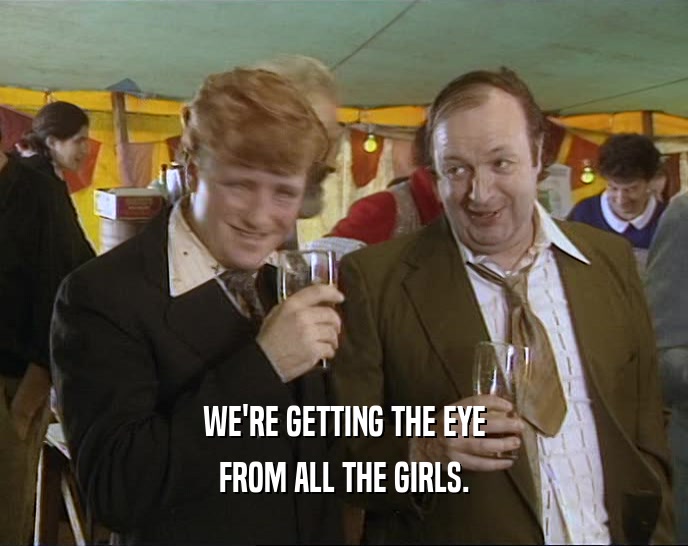 WE'RE GETTING THE EYE FROM ALL THE GIRLS. 